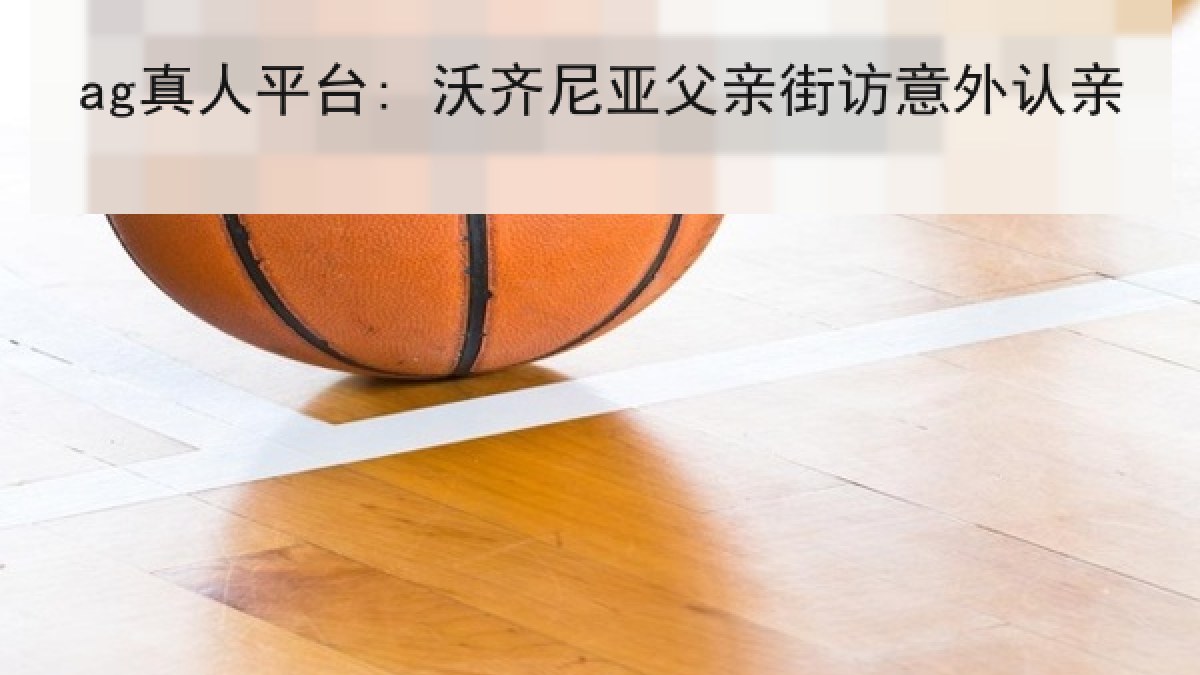 ag真人平台: 沃齐尼亚父亲街访意外认亲
