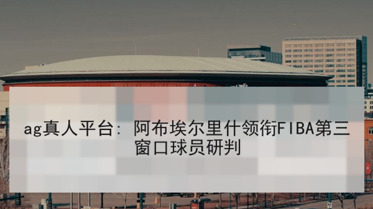 ag真人平台: 阿布埃尔里什领衔FIBA第三窗口球员研判