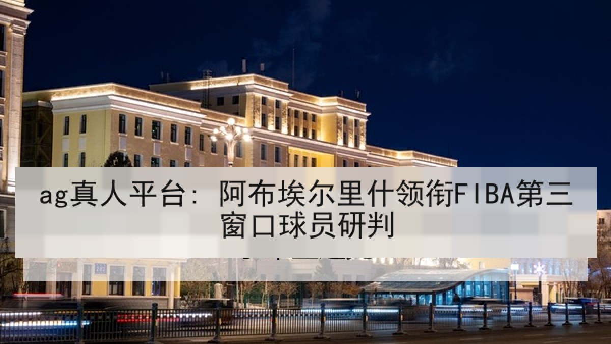ag真人平台: 阿布埃尔里什领衔FIBA第三窗口球员研判