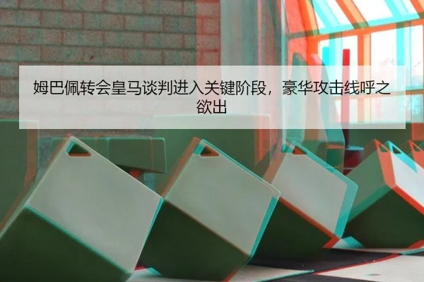 姆巴佩转会皇马谈判进入关键阶段，豪华攻击线呼之欲出